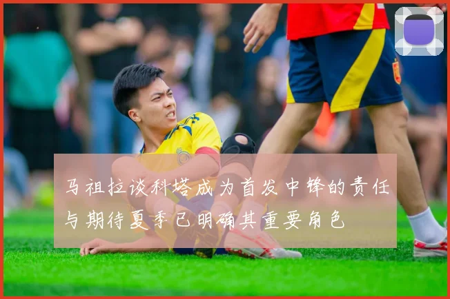马祖拉谈科塔成为首发中锋的责任与期待夏季已明确其重要角色