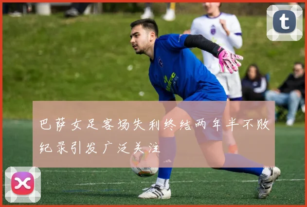 巴萨女足客场失利终结两年半不败纪录引发广泛关注