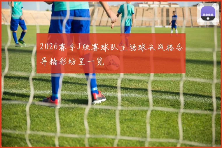 2026赛季J联赛球队主场球衣风格各异精彩纷呈一览