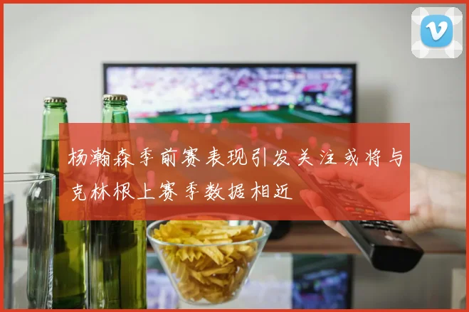 杨瀚森季前赛表现引发关注或将与克林根上赛季数据相近