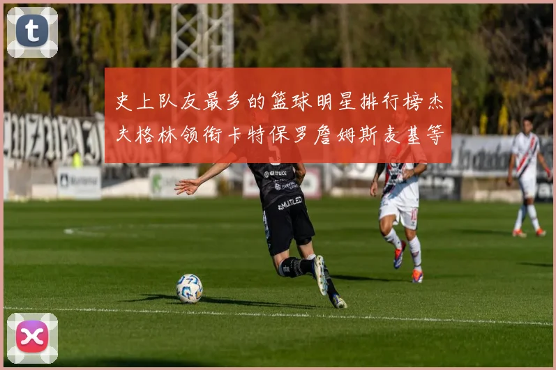 史上队友最多的篮球明星排行榜杰夫格林领衔卡特保罗詹姆斯麦基等人上榜