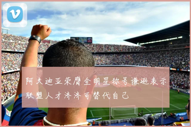 阿夫迪亚荣膺全明星称号谦逊表示联盟人才济济可替代自己