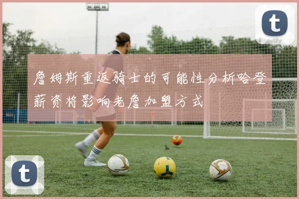 詹姆斯重返骑士的可能性分析哈登薪资将影响老詹加盟方式