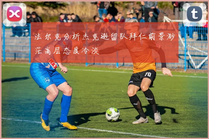 法尔克分析杰克逊留队拜仁前景渺茫高层态度冷淡