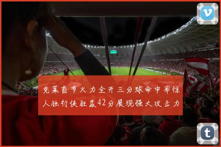 克莱首节火力全开三分球命中率惊人独行侠狂轰42分展现强大攻击力