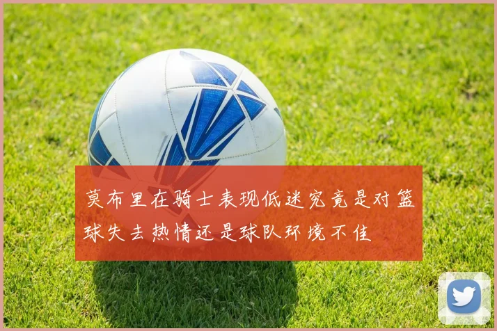 莫布里在骑士表现低迷究竟是对篮球失去热情还是球队环境不佳